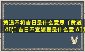 黄道不将吉日是什么意思（黄道 🦁 吉日不宜嫁娶是什么意 🦍 思）